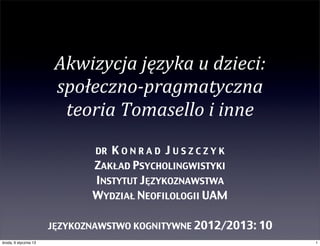 Akwizycja	
  języka	
  u	
  dzieci:
                        społeczno-­‐pragmatyczna	
  
                         teoria	
  Tomasello	
  i	
  inne
                               DRKONRAD JUSZCZYK
                              ZAKŁAD PSYCHOLINGWISTYKI
                              INSTYTUT JĘZYKOZNAWSTWA
                              WYDZIAŁ NEOFILOLOGII UAM

                       JĘZYKOZNAWSTWO KOGNITYWNE 2012/2013: 10
środa, 9 stycznia 13                                             1
 