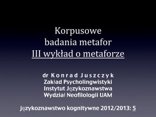 Korpusowe
                              badania	
  metafor
                       III	
  wykład	
  o	
  metaforze
                            DR KONRAD JUSZCZYK
                            ZAKŁAD PSYCHOLINGWISTYKI
                            INSTYTUT JĘZYKOZNAWSTWA
                            WYDZIAŁ NEOFILOLOGII UAM

                     JĘZYKOZNAWSTWO KOGNITYWNE 2012/2013: 5
środa, 6 lutego 13                                            1
 