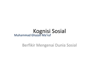 Kognisi Sosial
Berfikir Mengenai Dunia Sosial
Muhammad Ghazali Ma’ruf
 