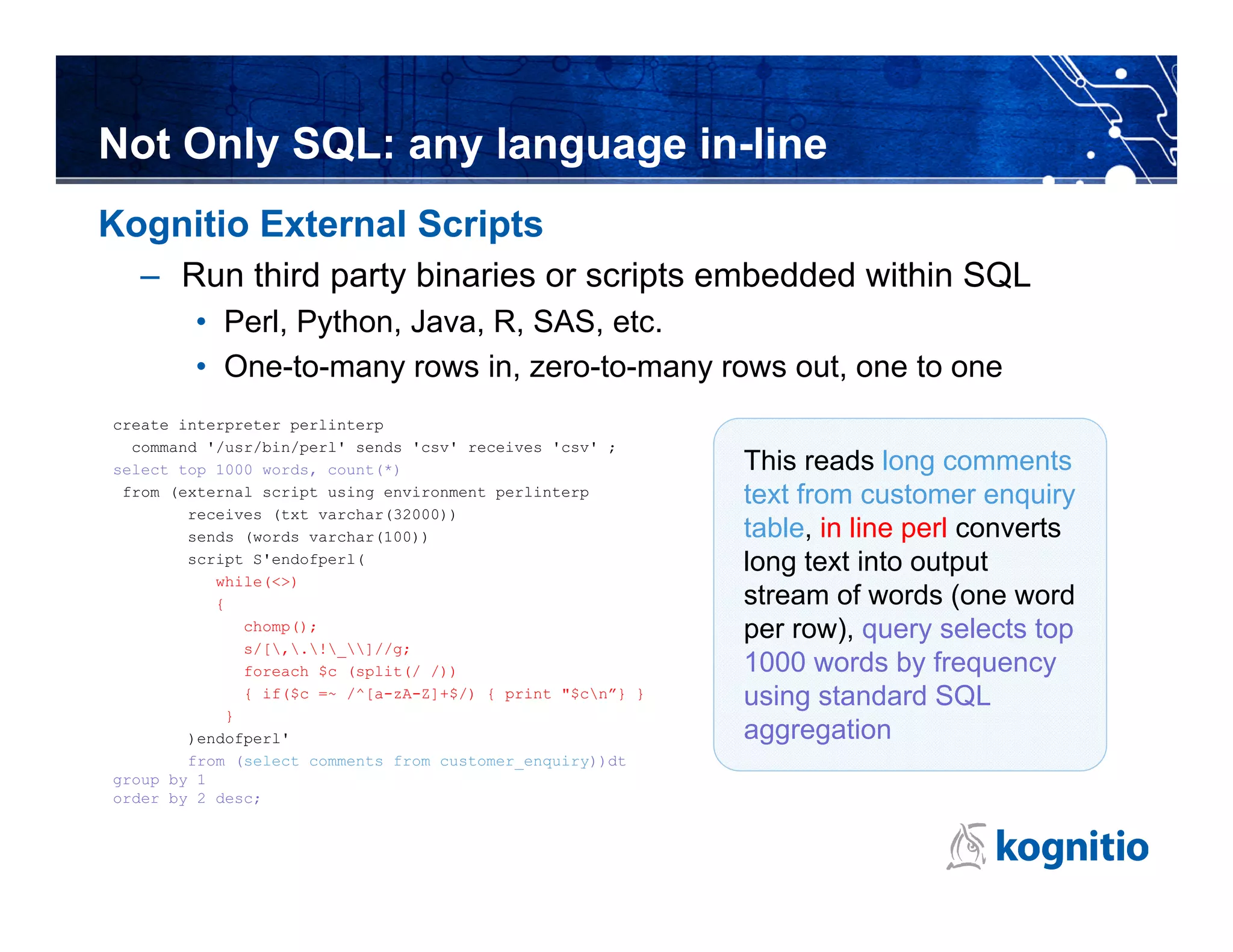 Not Only SQL: any language in-line
Kognitio External Scripts
  – Run third party binaries or scripts embedded within SQL
        • Perl, Python, Java, R, SAS, etc.
        • One-to-many rows in, zero-to-many rows out, one to one
create interpreter perlinterp
  command '/usr/bin/perl' sends 'csv' receives 'csv' ;
select top 1000 words, count(*)                             This reads long comments
 from (external script using environment perlinterp         text from customer enquiry
        receives (txt varchar(32000))
        sends (words varchar(100))                          table, in line perl converts
        script S'endofperl(                                 long text into output
           while(<>)
           {                                                stream of words (one word
              chomp();                                      per row), query selects top
              s/[,.!_]//g;
              foreach $c (split(/ /))                       1000 words by frequency
              { if($c =~ /^[a-zA-Z]+$/) { print "$cn”} }   using standard SQL
            }
        )endofperl'                                         aggregation
        from (select comments from customer_enquiry))dt
group by 1
order by 2 desc;
 