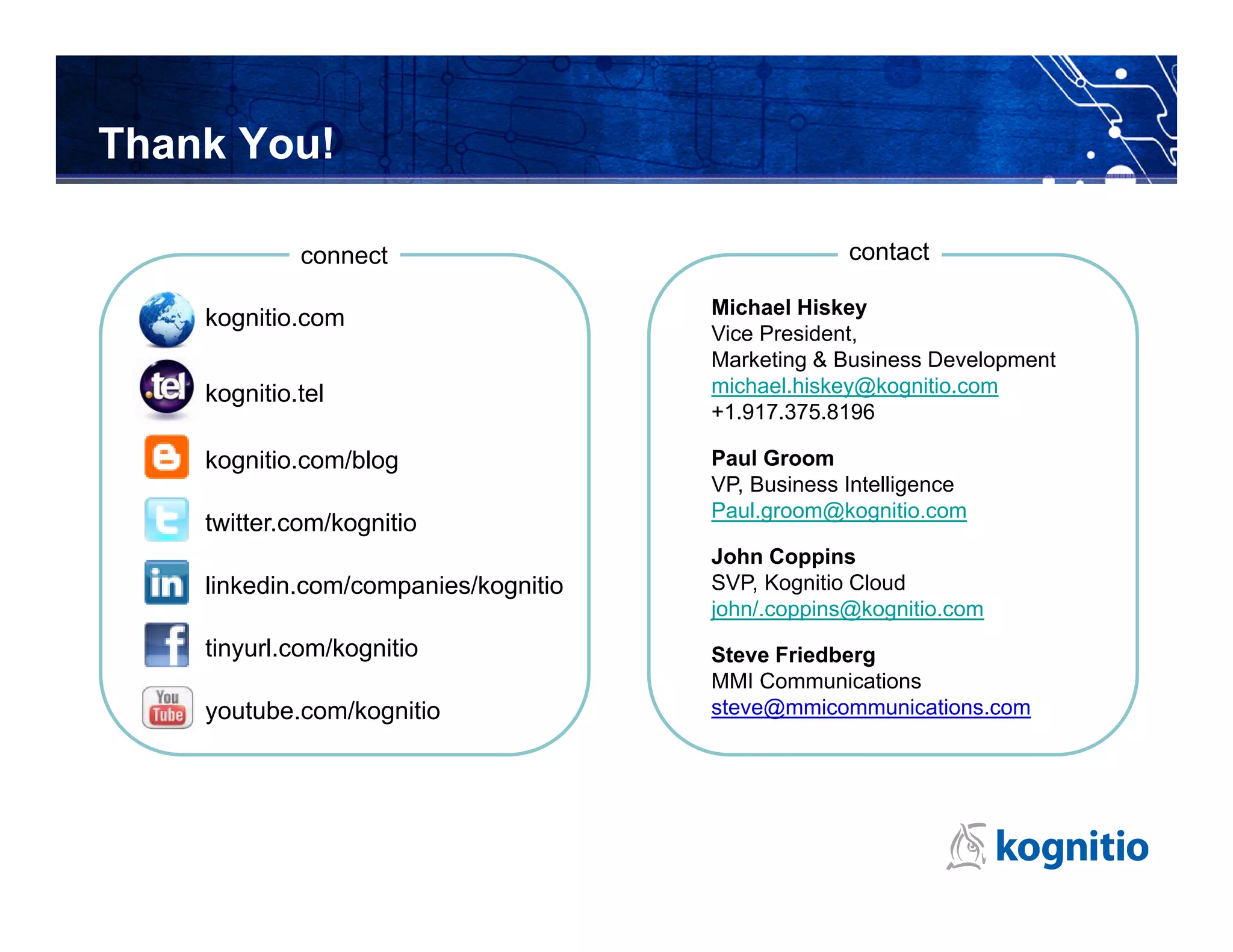 Thank You!

             connect                               contact

                                      Michael Hiskey
    kognitio.com
                                      Vice President,
                                      Marketing & Business Development
    kognitio.tel                      michael.hiskey@kognitio.com
                                      +1.917.375.8196

    kognitio.com/blog                 Paul Groom
                                      VP, Business Intelligence
                                      Paul.groom@kognitio.com
    twitter.com/kognitio
                                      John Coppins
    linkedin.com/companies/kognitio   SVP, Kognitio Cloud
                                      john/.coppins@kognitio.com
    tinyurl.com/kognitio              Steve Friedberg
                                      MMI Communications
    youtube.com/kognitio              steve@mmicommunications.com
 