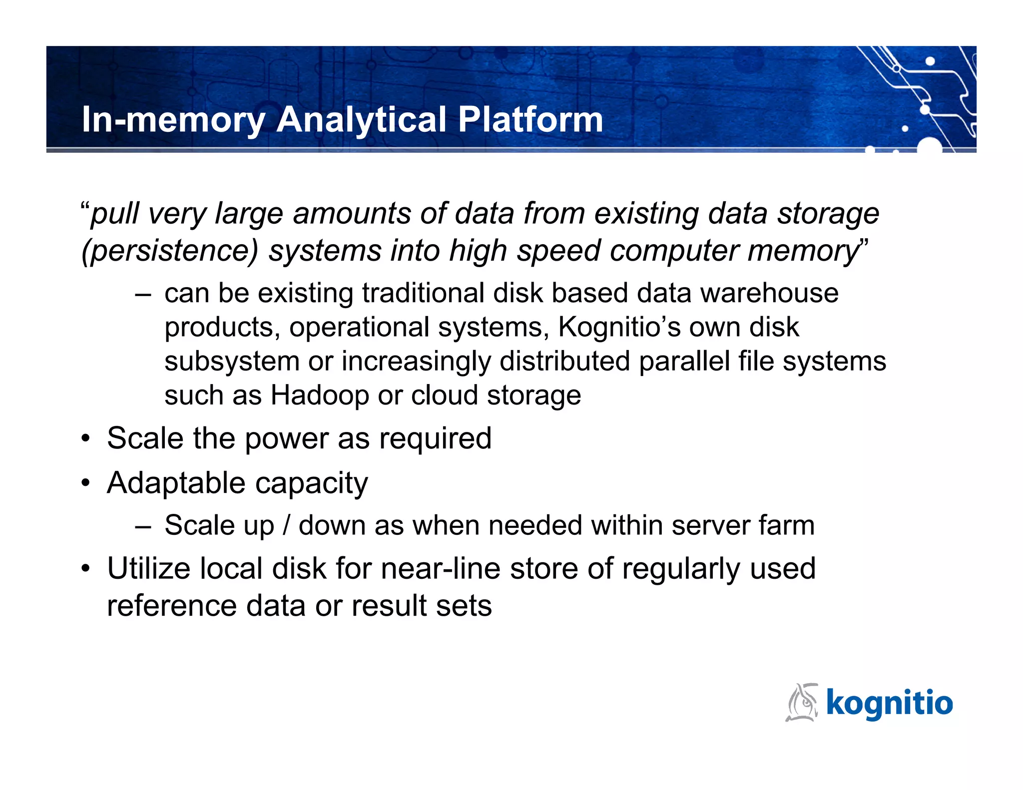 In-memory Analytical Platform

“pull very large amounts of data from existing data storage
(persistence) systems into high speed computer memory”
    – can be existing traditional disk based data warehouse
      products, operational systems, Kognitio’s own disk
      subsystem or increasingly distributed parallel file systems
      such as Hadoop or cloud storage
• Scale the power as required
• Adaptable capacity
    – Scale up / down as when needed within server farm
• Utilize local disk for near-line store of regularly used
  reference data or result sets
 