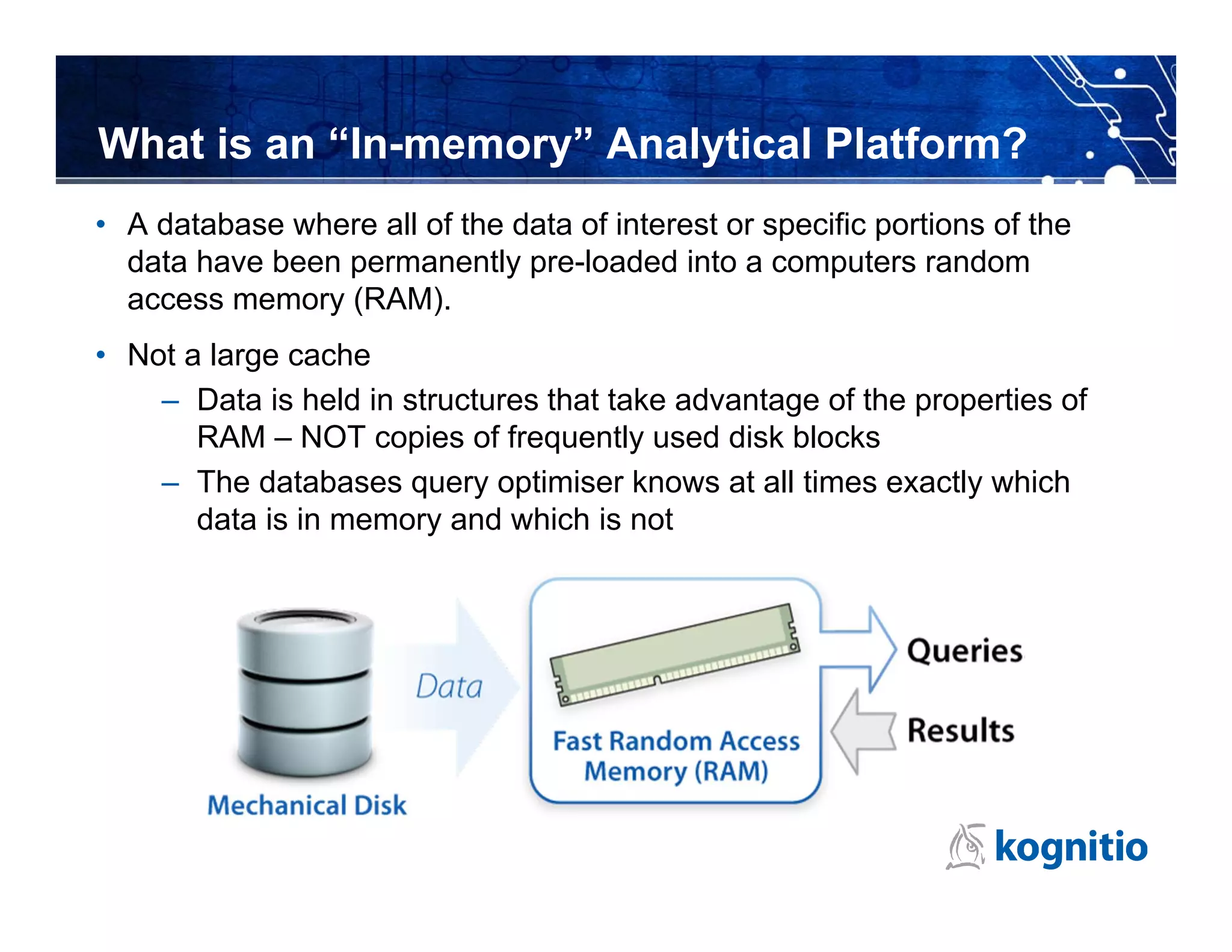 What is an “In-memory” Analytical Platform?
• A database where all of the data of interest or specific portions of the
  data have been permanently pre-loaded into a computers random
  access memory (RAM).
• Not a large cache
    – Data is held in structures that take advantage of the properties of
       RAM – NOT copies of frequently used disk blocks
    – The databases query optimiser knows at all times exactly which
       data is in memory and which is not
 