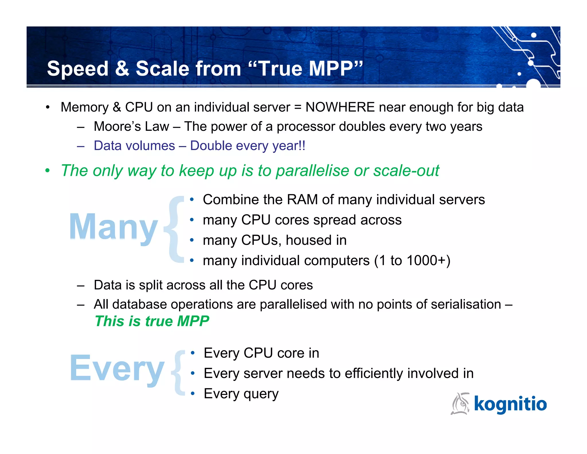 Speed & Scale from “True MPP”
• Memory & CPU on an individual server = NOWHERE near enough for big data
    – Moore’s Law – The power of a processor doubles every two years
    – Data volumes – Double every year!!
• The only way to keep up is to parallelise or scale-out
                       •   Combine the RAM of many individual servers

   Many                •
                       •
                           many CPU cores spread across
                           many CPUs, housed in
                       •   many individual computers (1 to 1000+)
    – Data is split across all the CPU cores
    – All database operations are parallelised with no points of serialisation –
       This is true MPP

                       • Every CPU core in
   Every               • Every server needs to efficiently involved in
                       • Every query
 