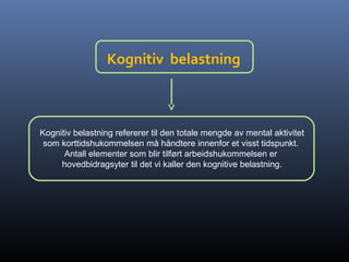 Kognitiv belastning
Kognitiv belastning refererer til den totale mengde av mental aktivitet
som korttidshukommelsen må håndtere innenfor et visst tidspunkt.
Antall elementer som blir tilført arbeidshukommelsen er
hovedbidragsyter til det vi kaller den kognitive belastning.
 