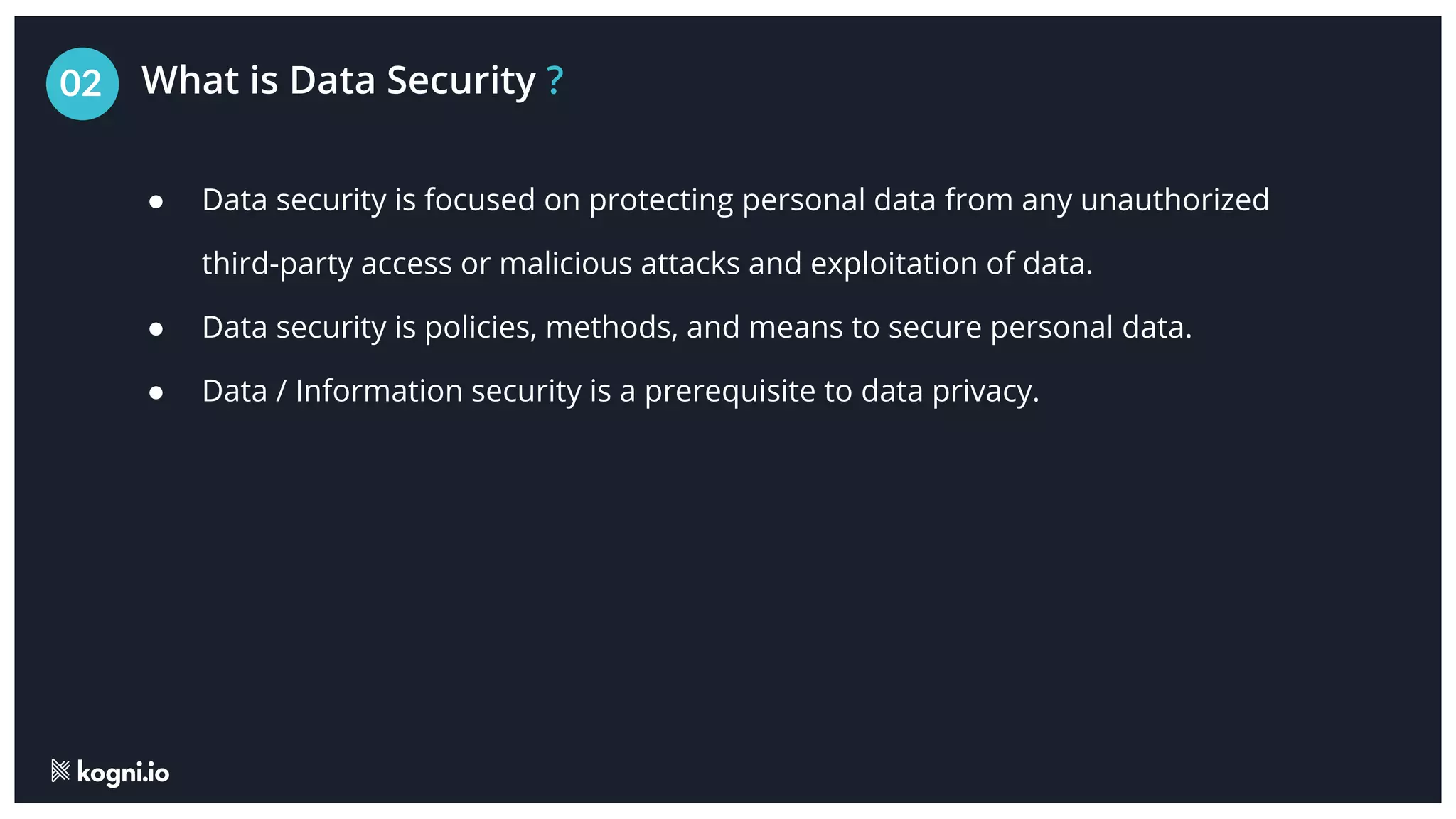 What is Data Security ?
02
● Data security is focused on protecting personal data from any unauthorized
third-party access or malicious attacks and exploitation of data.
● Data security is policies, methods, and means to secure personal data.
● Data / Information security is a prerequisite to data privacy.
 