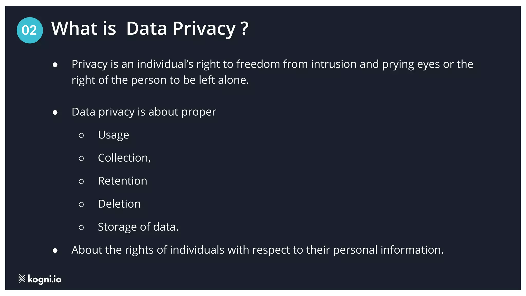 What is Data Privacy ?
02
● Privacy is an individual’s right to freedom from intrusion and prying eyes or the
right of the person to be left alone.
● Data privacy is about proper
○ Usage
○ Collection,
○ Retention
○ Deletion
○ Storage of data.
● About the rights of individuals with respect to their personal information.
 
