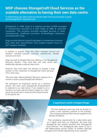 2 significant events changed things:
MSP chooses StorageCraftCloud Services as the
scalable alternative to having their own data centre.
“The first significant event was that we brought on
board a new important customer to the business.
The company produces filters and are suppliers to the
Ministry of Defence.
Their compliance requirements for a data centre were
at a higher level than our KogoVault. We knew that
StorageCraft had recently launched their StorageCraft
Cloud Services. The StorageCraft data centre is Tier 3
with Military-grade security (SSAE 16 certified, AES-256
encryption) so it met the requirements of our customer.”
Established in 1998, Kogo is a leading provider of B2B managed
IT infrastructure services to a wide range of SME & corporate
companies. The company provides managed services to retail,
manufacturing, healthcare providers, financial/legal institutions
and distribution hubs.
Kogo provide tailored support packages to companies to ensure
they meet their requirements; from prepaid support hours to
24/7 support contracts.
In addition to support, Kogo also offers managed services and
solutions including business continuity, cybersecurity, disaster
recovery and more.
Kogo has built its Disaster Recovery offering on the StorageCraft
Recovery Solution. They have their own data centre and
traditionally replicate customer data to this.
However, they have taken the decision to migrate a large
number of their customers to StorageCraft Cloud Services.
This is their story.
“We have been offering Disaster Recovery solutions for a
number of years (using StorageCraft software).”
We developed our KogoVault service as a Premium
service. We were using StorageCraft ShadowProtect
to replicate to our data centre. If we needed to do a
recovery, we could copy the client’s images to a “loan”
server we would have in stock and then bring this back
to the partner site.
Is maintaining your data centre an activity trap? Free your business to grow
with StorageCraft®
Cloud Services.
 