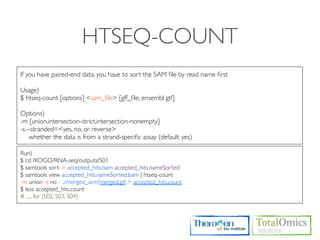 HTSEQ-COUNT
If you have paired-end data, you have to sort the SAM ﬁle by read name ﬁrst

Usage)
$ htseq-count [options] <sam_ﬁle> [gff_ﬁle, ensembl gtf]

Options)
-m [union,intersection-strict,intersection-nonempty]
-s.--stranded=<yes, no, or reverse>
    whether the data is from a strand-speciﬁc assay (default: yes)

Run)
$ cd /KOGO/RNA-seq/outputs/S01
$ samtools sort -n accepted_hits.bam accepted_hits.nameSorted
$ samtools view accepted_hits.nameSorted.bam | htseq-count
-m union -s no - ../merged_asm/merged.gtf > accepted_hits.count
$ less accepted_hits.count
# ..... for (S02, S03, S04)
 
