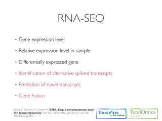 RNA-SEQ
•   Gene expression level

•   Relative expression level in sample

•   Differentially expressed gene

•   Identiﬁcation of alternative spliced transcripts

•   Prediction of novel transcripts

•   Gene Fusion

Wang Z, Gerstein M, Snyder M. RNA-Seq: a revolutionary tool
for transcriptomics. Nat Rev Genet. 2009 Jan;10(1):57-63. doi:
10.1038/nrg2484.
 