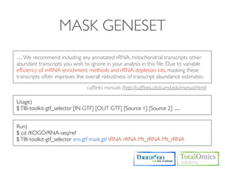 MASK GENESET
...... We recommend including any annotated rRNA, mitochondrial transcripts other
abundant transcripts you wish to ignore in your analysis in this ﬁle. Due to variable
efﬁciency of mRNA enrichment methods and rRNA depletion kits, masking these
transcripts often improves the overall robustness of transcript abundance estimates.
                                cufﬂinks manuals (http://cufﬂinks.cbcb.umd.edu/manual.html)

Usage)
$ TBI-toolkit-gtf_selector [IN GTF] [OUT GTF] [Source 1] [Source 2] ......


Run)
$ cd /KOGO/RNA-seq/ref
$ TBI-toolkit-gtf_selector ens.gtf mask.gtf tRNA rRNA Mt_tRNA Mt_rRNA
 