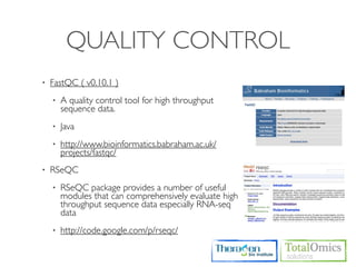 QUALITY CONTROL
•   FastQC ( v0.10.1 )
    •   A quality control tool for high throughput
        sequence data.
    •   Java
    •   http://www.bioinformatics.babraham.ac.uk/
        projects/fastqc/
•   RSeQC
    •   RSeQC package provides a number of useful
        modules that can comprehensively evaluate high
        throughput sequence data especially RNA-seq
        data
    •   http://code.google.com/p/rseqc/
 