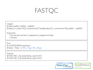 FASTQC
Usages)
$ fastqc seqﬁle1 seqﬁle2 .. seqﬁleN
$ fastqc [-o output dir] [--(no)extract] [-f fastq|bam|sam] [-c contaminant ﬁle] seqﬁle1 .. seqﬁleN

Arguments
  -f format bam,sam,bam_mapped,sam_mapped and fastq
  -t threads

Run)
$ cd /KOGO/RNA-seq/inputs
$ fastqc -f fastq -t 2 S01_1.fq.gz S01_2.fq.gz

Output)
$ ﬁrefox R01_1.fq_fastqc/fastqc_report.html
$ ﬁrefox R01_2.fq_fastqc/fastqc_report.html
 