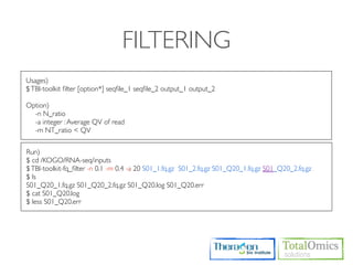 FILTERING
Usages)
$ TBI-toolkit ﬁlter [option*] seqﬁle_1 seqﬁle_2 output_1 output_2

Option)
  -n N_ratio
  -a integer : Average QV of read
  -m NT_ratio < QV


Run)
$ cd /KOGO/RNA-seq/inputs
$ TBI-toolkit-fq_ﬁlter -n 0.1 -m 0.4 -a 20 S01_1.fq.gz S01_2.fq.gz S01_Q20_1.fq.gz S01_Q20_2.fq.gz
$ ls
S01_Q20_1.fq.gz S01_Q20_2.fq.gz S01_Q20.log S01_Q20.err
$ cat S01_Q20.log
$ less S01_Q20.err
 