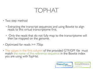 TOPHAT
•   Two step method
    •   Extracting the transcript sequences and using Bowtie to align
        reads to this virtual transcriptome ﬁrst.
    •    Only the reads that do not fully map to the transcriptome will
        then be mapped on the genome.
•   Optimized for reads >= 75bp
•   The values in the ﬁrst column of the provided GTF/GFF ﬁle must
    match the name of the reference sequence in the Bowtie index
    you are using with TopHat.
 
