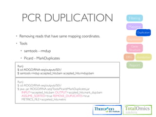 PCR DUPLICATION                                              Filtering

                                                                    Mapping
                                                                          Duplication
•    Removing reads that have same mapping coordinates.
                                                                   Expression
•    Tools
                                                                      Gene
      •   samtools - rmdup                                          Structure

      •   Picard - MarkDuplicates                                  DEG    Annotation

    Run)                                                            Report
    $ cd /KOGO/RNA-seq/outputs/S01/
    $ samtools rmdup accepted_hits.bam accepted_hits.rmdup.bam

    Run)
    $ cd /KOGO/RNA-seq/outputs/S01/
    $ java -jar /KOGO/RNA-seq/Tools/Picard/MarkDuplicates.jar
        INPUT=accepted_hits.bam OUTPUT=accpted_hits.mark_dup.bam
        ASSUME_SORTED=true REMOVE_DUPLICATES=true
        METRICS_FILE=accpeted_hits.metric
 
