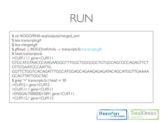 RUN
$ cd /KOGO/RNA-seq/outputs/merged_asm
$ less transcripts.gtf
$ less merged.gtf
$ gffread -g /KOGO/ref/chr.fa -w transcripts.fa transcripts.gtf
$ head transcripts.fa
>CUFF.11.1 gene=CUFF.11
GTGCATGTAACCCAAGAAGGGTTTGGCTGGGGGCTGTGGCAGCGCCAGAGTTCT
GTTCGAATCCCAATTG
GGTTCTGGTCACAGATTTGGCATGGAGCAGAAGAGAGATACAGCATGGTTGAAAA
GCAGTTATTGGCTAC
$ grep '>' transcripts.fa | head -n 30
>CUFF.2.1 gene=CUFF.2
>CUFF.11.1 gene=CUFF.11
>ENSGALT00000015891 gene=CUFF.11
>CUFF.12.1 gene=CUFF.12
 