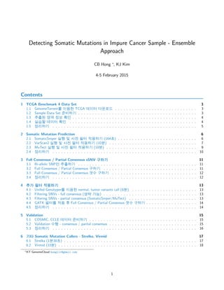 Detecting Somatic Mutations in Impure Cancer Sample - Ensemble
Approach
CB Hong ⇤
, KJ Kim
4-5 February 2015
Contents
1 TCGA Benchmark 4 Data Set 3
1.1 GenomeTorrent| t© TCGA pt0 ‰¥‹ . . . . . . . . . . . . . . . . . . . . . . . . . . . . . 3
1.2 Sample Data Set DX0 . . . . . . . . . . . . . . . . . . . . . . . . . . . . . . . . . . . . . . . . . . 3
1.3 îú⌧ Ì Ù Ux . . . . . . . . . . . . . . . . . . . . . . . . . . . . . . . . . . . . . . . . . . . . 4
1.4 ‰µ` pt0 Ux . . . . . . . . . . . . . . . . . . . . . . . . . . . . . . . . . . . . . . . . . . . . . 4
1.5 ¨X0 . . . . . . . . . . . . . . . . . . . . . . . . . . . . . . . . . . . . . . . . . . . . . . . . . . . 5
2 Somatic Mutation Prediction 6
2.1 SomaticSniper ‰â ✏ ¨⌅ D0 ©X0 (164 ) . . . . . . . . . . . . . . . . . . . . . . . . . . . . 6
2.2 VarScan2 ‰â ✏ ¨⌅ D0 ©X0 (10Ñ) . . . . . . . . . . . . . . . . . . . . . . . . . . . . . . . 7
2.3 MuTect ‰â ✏ ¨⌅ D0 ©X0 (18Ñ) . . . . . . . . . . . . . . . . . . . . . . . . . . . . . . . . 9
2.4 ¨X0 . . . . . . . . . . . . . . . . . . . . . . . . . . . . . . . . . . . . . . . . . . . . . . . . . . . 10
3 Full Consensus / Partial Consensus sSNV lX0 11
3.1 Bi-allelic SNPÃ îúX0 . . . . . . . . . . . . . . . . . . . . . . . . . . . . . . . . . . . . . . . . . . 11
3.2 Full Consensus / Partial Consensus lX0 . . . . . . . . . . . . . . . . . . . . . . . . . . . . . . . . . 11
3.3 Full Consensus / Partial Consensus /⇠ lX0 . . . . . . . . . . . . . . . . . . . . . . . . . . . . . . 12
3.4 ¨X0 . . . . . . . . . . . . . . . . . . . . . . . . . . . . . . . . . . . . . . . . . . . . . . . . . . . 12
4 î D0 ©X0 13
4.1 Unifed Genotyper| t© normal, tumor variants call (8Ñ) . . . . . . . . . . . . . . . . . . . . . . . 13
4.2 Filtering SNVs - full consensus (›µ •) . . . . . . . . . . . . . . . . . . . . . . . . . . . . . . . . . 13
4.3 Filtering SNVs - partial consensus (SomaticSniper/MuTect) . . . . . . . . . . . . . . . . . . . . . . . . 13
4.4 GATK D0| © ƒ Full Consensus / Partial Consensus /⇠ lX0 . . . . . . . . . . . . . . . . . . 14
4.5 ¨X0 . . . . . . . . . . . . . . . . . . . . . . . . . . . . . . . . . . . . . . . . . . . . . . . . . . . 14
5 Validation 15
5.1 COSMIC, CCLE pt0 DX0 . . . . . . . . . . . . . . . . . . . . . . . . . . . . . . . . . . . . . . 15
5.2 Validation ⇠â - consensus / parital consensus . . . . . . . . . . . . . . . . . . . . . . . . . . . . . . . 15
5.3 ¨X0 . . . . . . . . . . . . . . . . . . . . . . . . . . . . . . . . . . . . . . . . . . . . . . . . . . . 16
6 0¿ Somatic Mutation Callers - Strelka, Virmid 17
6.1 Strelka (1Ñ38 ) . . . . . . . . . . . . . . . . . . . . . . . . . . . . . . . . . . . . . . . . . . . . . . . 17
6.2 Virmid (33Ñ) . . . . . . . . . . . . . . . . . . . . . . . . . . . . . . . . . . . . . . . . . . . . . . . . . 18
⇤KT GenomeCloud hongiiv@gmail.com
1
 