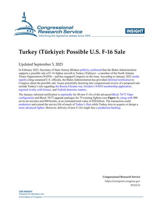 CRS INSIGHT
Prepared for Members and
Committees of Congress
INSIGHTi
Turkey (Türkiye): Possible U.S. F-16 Sale
Updated September 5, 2023
In February 2023, Secretary of State Antony Blinken publicly confirmed that the Biden Administration
supports a possible sale of F-16 fighter aircraft to Turkey (Türkiye)—a member of the North Atlantic
Treaty Organization (NATO)—and has engaged Congress on the issue. According to January 2023 media
reports citing unnamed U.S. officials, the Biden Administration has provided informal notification to
Congress about the possible sale. Issues potentially factoring into congressional review of a proposed sale
include Turkey’s role regarding the Russia-Ukraine war, Sweden’s NATO membership application,
regional rivalry with Greece, and Turkish domestic matters.
The January informal notification is reportedly for 40 new F-16s of the advanced Block 70/72 Viper
configuration and Block 70/72 upgrade packages for 79 existing fighters (see Figure 1), along with 900
air-to-air missiles and 800 bombs, at an estimated total value of $20 billion. The transaction could
modernize and extend the service life of much of Turkey’s fleet while Turkey tries to acquire or design a
more advanced fighter. However, delivery of new F-16s might face a production backlog.
Congressional Research Service
https://crsreports.congress.gov
IN12111
 