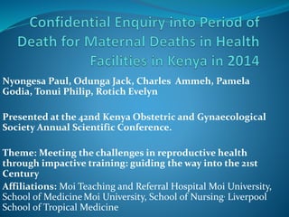 Nyongesa Paul, Odunga Jack, Charles Ammeh, Pamela
Godia, Tonui Philip, Rotich Evelyn
Presented at the 42nd Kenya Obstetric and Gynaecological
Society Annual Scientific Conference.
Theme: Meeting the challenges in reproductive health
through impactive training: guiding the way into the 21st
Century
Affiliations: Moi Teaching and Referral Hospital Moi University,
School of MedicineMoi University, School of Nursing, Liverpool
School of Tropical Medicine
 