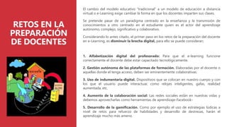 RETOS EN LA
PREPARACIÓN
DE DOCENTES
El cambio del modelo educativo “tradicional” a un modelo de educación a distancia
virtual o e-Learning exige cambiar la forma en que los docentes imparten sus clases.
Se pretende pasar de un paradigma centrado en la enseñanza y la transmisión de
conocimientos a otro centrado en el estudiante quien es el actor del aprendizaje
autónomo, complejo, significativo y colaborativo.
Considerando lo antes citado, el primer paso en los retos de la preparación del docente
en e-Learning, es disminuir la brecha digital, para ello se puede considerar:
1. Alfabetización digital del profesorado: Para que el e-learning funcione
correctamente el docente debe estar capacitado tecnológicamente.
2. Gestión autónoma de las plataformas de formación. Elaboradas por el docente o
aquellas donde el tenga acceso, deben ser eminentemente colaborativas.
3. Uso de indumentaria digital. Dispositivos que se colocan en nuestro cuerpo y con
los que el usuario puede interactuar, como relojes inteligentes, gafas, realidad
aumentada, etc.
4. Aumento de la colaboración social: Las redes sociales están en nuestras vidas y
debemos aprovecharlas como herramientas de aprendizaje-Facebook-
5. Desarrollo de la gamificación. Como por ejemplo el uso de estrategias lúdicas a
nivel de retos para refuerzo de habilidades y desarrollo de destrezas, harán el
aprendizaje mucho más ameno.
 
