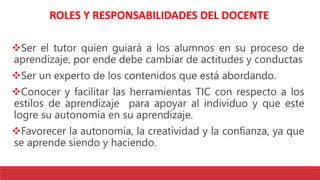 ROLES Y RESPONSABILIDADES DEL DOCENTE
Ser el tutor quien guiará a los alumnos en su proceso de
aprendizaje, por ende debe cambiar de actitudes y conductas
Ser un experto de los contenidos que está abordando.
Conocer y facilitar las herramientas TIC con respecto a los
estilos de aprendizaje para apoyar al individuo y que este
logre su autonomía en su aprendizaje.
Favorecer la autonomía, la creatividad y la confianza, ya que
se aprende siendo y haciendo.
 