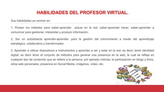 HABILIDADES DEL PROFESOR VIRTUAL.
Sus habilidades se centran en:
1. Poseer los métodos para saber-aprender actuar en la red, saber-aprender hacer, saber-aprender a
comunicar para gestionar, interpretar y producir información.
2. Ser un autodidacta aprender-aprender, para la gestión del conocimiento a través del aprendizaje
estratégico, colaborativo y transformador.
2. Aprender a utilizar dispositivos e instrumentos y aprender a ser y estar en la red, es decir, tener identidad
digital, es decir tener el conjunto de métodos para generar una presencia en la web, la cual se refleja en
cualquier tipo de contenido que se refiere a la persona, por ejemplo noticias, la participación en blogs y foros,
sitios web personales, presencia en Social Media, imágenes, vídeo, etc.
 