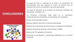 CONCLUSIONES
-El papel del tutor e- Learning no se limita a la transmisión de
conocimientos sino que requiere un nuevo rol docente que se
comporte más como un orientador o guía del aprendizaje.
-Su papel se aproxima al de consultor de formación, facilitador del
aprendizaje, orientador, etc.
-La formación e-Learning, debe partir de la concepción
constructivista de la enseñanza, el aprendizaje y la orientación.
Además el docente debe poseer:
Manejo didáctico del entorno virtual de aprendizaje
Manejo de herramientas de comunicación y programas informáticos.
Gestión docente de recursos y herramientas virtuales.
Uso de las TIC aplicadas a formación.
Fomentar la participación y aprendizaje colaborativo en un entorno
e-learning.
 