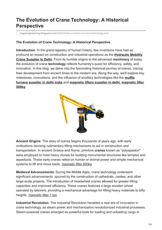 1/3
The Evolution of Crane Technology: A Historical
Perspective
koguengineering.blogspot.com/2024/04/the-evolution-of-crane-technology.html
The Evolution of Crane Technology: A Historical Perspective
Introduction: In the grand tapestry of human history, few inventions have had as
profound an impact on construction and industrial operations as the Hydraulic Mobility
Crane Supplier In Delhi. From its humble origins to the advanced machinery of today,
the evolution of crane technology reflects humanity's quest for efficiency, safety, and
innovation. In this blog, we delve into the fascinating historical journey of cranes, tracing
their development from ancient times to the modern era. Along the way, we'll explore key
milestones, innovations, and the influence of ancillary technologies like the muffle
furnace supplier in delhi india and magnetic lifters supplier in delhi. magnetic lifter
500kg
Ancient Origins: The story of cranes begins thousands of years ago, with early
civilizations devising rudimentary lifting mechanisms to aid in construction and
transportation. In ancient Greece and Rome, primitive cranes known as "polyspaston"
were employed to hoist heavy stones for building monumental structures like temples and
aqueducts. These early cranes relied on human or animal power and simple mechanical
systems to lift and move loads. magnetic lifter 600kg
Medieval Advancements: During the Middle Ages, crane technology underwent
significant advancements, spurred by the construction of cathedrals, castles, and other
large-scale projects. The introduction of treadwheel cranes allowed for greater lifting
capacities and improved efficiency. These cranes featured a large wooden wheel
operated by laborers, providing a mechanical advantage for lifting heavy materials to lofty
heights. magnetic lifter 1 ton
Industrial Revolution: The Industrial Revolution heralded a new era of innovation in
crane technology, as steam power and mechanization revolutionized industrial processes.
Steam-powered cranes emerged as powerful tools for loading and unloading cargo in
 