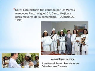 * Nota: Esta historia fue contada por los Mamas
 Arregocés Pinto, Miguel Gil, Santo Mojica y
 otros mayores de la comunidad." (CORONADO,
 1993)




                             Mamos Koguis de viaje
                     Juan Manuel Santos, Presidente de
                     Colombia, con El mamo.
 