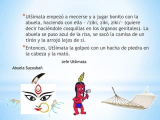 * Utšimata empezó a mecerse y a jugar bonito con la
      abuela, haciendo con ella - /ziki, ziki, ziki/- (quiere
      decir haciéndole cosquillas en los órganos genitales). La
      abuela se puso azul de la risa, se sacó la camisa de un
      tirón y la arrojó lejos de sí.
     * Entonces, Utšimata la golpeó con un hacha de piedra en
      la cabeza y la mató.
                      Jefe Utšimata
Abuela Suzaubañ
 