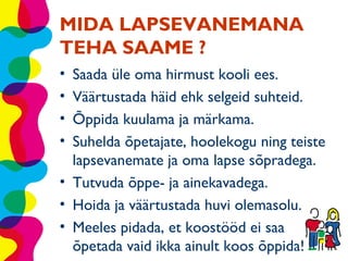 MIDA LAPSEVANEMANA
TEHA SAAME ?
• Saada üle oma hirmust kooli ees.
• Väärtustada häid ehk selgeid suhteid.
• Õppida kuulama ja märkama.
• Suhelda õpetajate, hoolekogu ning teiste
  lapsevanemate ja oma lapse sõpradega.
• Tutvuda õppe- ja ainekavadega.
• Hoida ja väärtustada huvi olemasolu.
• Meeles pidada, et koostööd ei saa
  õpetada vaid ikka ainult koos õppida!
 