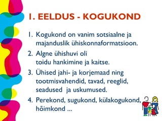 1. EELDUS - KOGUKOND
1. Kogukond on vanim sotsiaalne ja
   majanduslik ühiskonnaformatsioon.
2. Algne ühishuvi oli
   toidu hankimine ja kaitse.
3. Ühised jahi- ja korjemaad ning
   tootmisvahendid, tavad, reeglid,
   seadused ja uskumused.
4. Perekond, sugukond, külakogukond,
   hõimkond ...
 