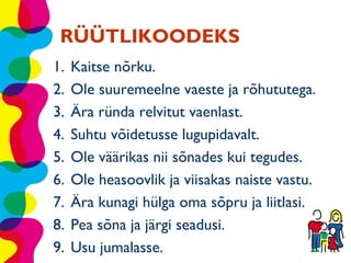 RÜÜTLIKOODEKS
1.   Kaitse nõrku.
2.   Ole suuremeelne vaeste ja rõhututega.
3.   Ära ründa relvitut vaenlast.
4.   Suhtu võidetusse lugupidavalt.
5.   Ole väärikas nii sõnades kui tegudes.
6.   Ole heasoovlik ja viisakas naiste vastu.
7.   Ära kunagi hülga oma sõpru ja liitlasi.
8.   Pea sõna ja järgi seadusi.
9.   Usu jumalasse.
 