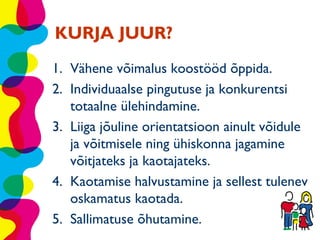 KURJA JUUR?
1. Vähene võimalus koostööd õppida.
2. Individuaalse pingutuse ja konkurentsi
   totaalne ülehindamine.
3. Liiga jõuline orientatsioon ainult võidule
   ja võitmisele ning ühiskonna jagamine
   võitjateks ja kaotajateks.
4. Kaotamise halvustamine ja sellest tulenev
   oskamatus kaotada.
5. Sallimatuse õhutamine.
 