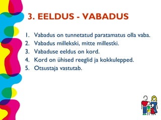3. EELDUS - VABADUS
1.   Vabadus on tunnetatud paratamatus olla vaba.
2.   Vabadus millekski, mitte millestki.
3.   Vabaduse eeldus on kord.
4.   Kord on ühised reeglid ja kokkulepped.
5.   Otsustaja vastutab.
 