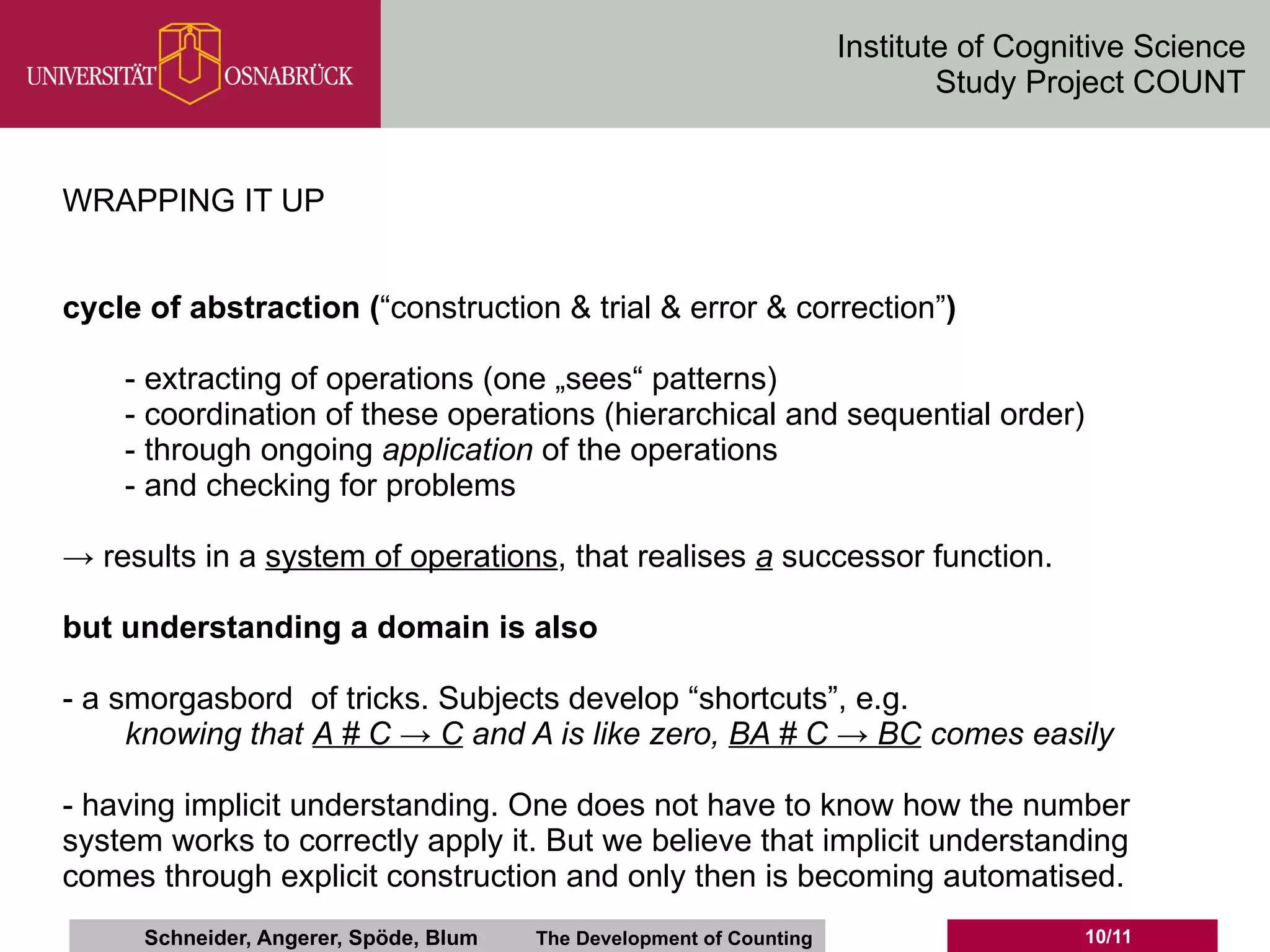 Institute of Cognitive Science
                                                                              Study Project COUNT


WRAPPING IT UP


cycle of abstraction (“construction & trial & error & correction”)

    - extracting of operations (one „sees“ patterns)
    - coordination of these operations (hierarchical and sequential order)
    - through ongoing application of the operations
    - and checking for problems

→ results in a system of operations, that realises a successor function.

but understanding a domain is also

- a smorgasbord of tricks. Subjects develop “shortcuts”, e.g.
     knowing that A # C → C and A is like zero, BA # C → BC comes easily

- having implicit understanding. One does not have to know how the number
system works to correctly apply it. But we believe that implicit understanding
comes through explicit construction and only then is becoming automatised.
      Schneider, Angerer, Spöde, Blum   The Development of Counting                     10/11
 