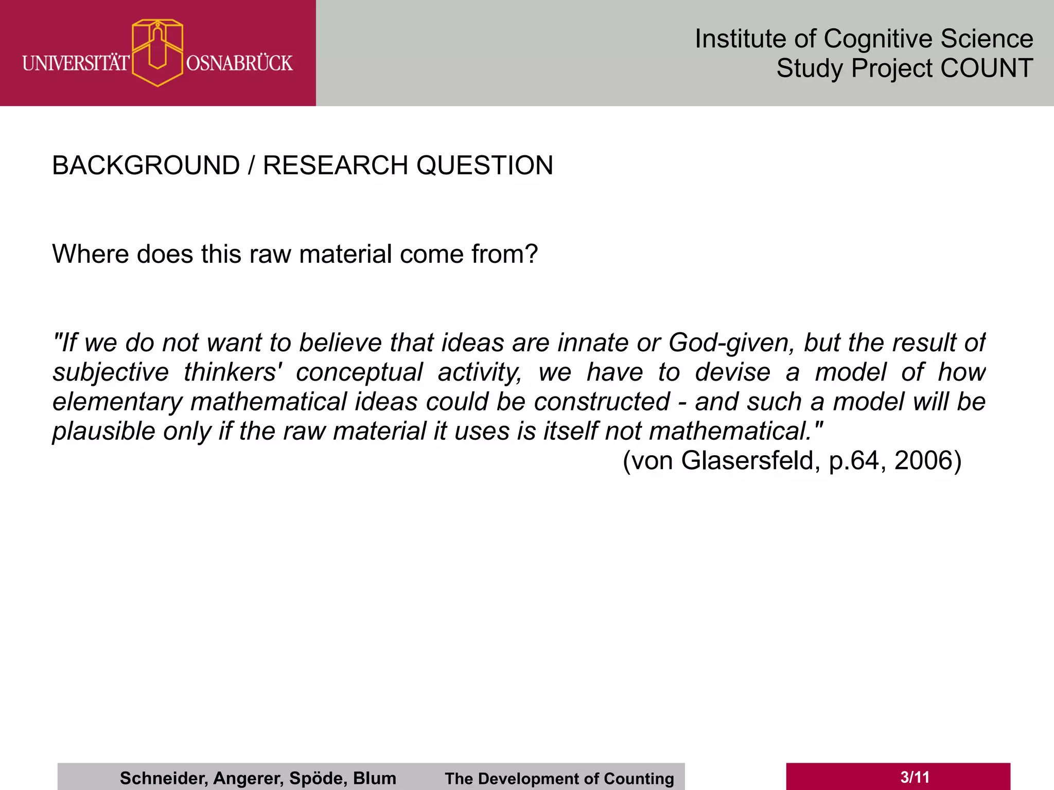 Institute of Cognitive Science
                                                                              Study Project COUNT


BACKGROUND / RESEARCH QUESTION


Where does this raw material come from?


"If we do not want to believe that ideas are innate or God-given, but the result of
subjective thinkers' conceptual activity, we have to devise a model of how
elementary mathematical ideas could be constructed - and such a model will be
plausible only if the raw material it uses is itself not mathematical."
                                                      (von Glasersfeld, p.64, 2006)




      Schneider, Angerer, Spöde, Blum   The Development of Counting                     3/11
 