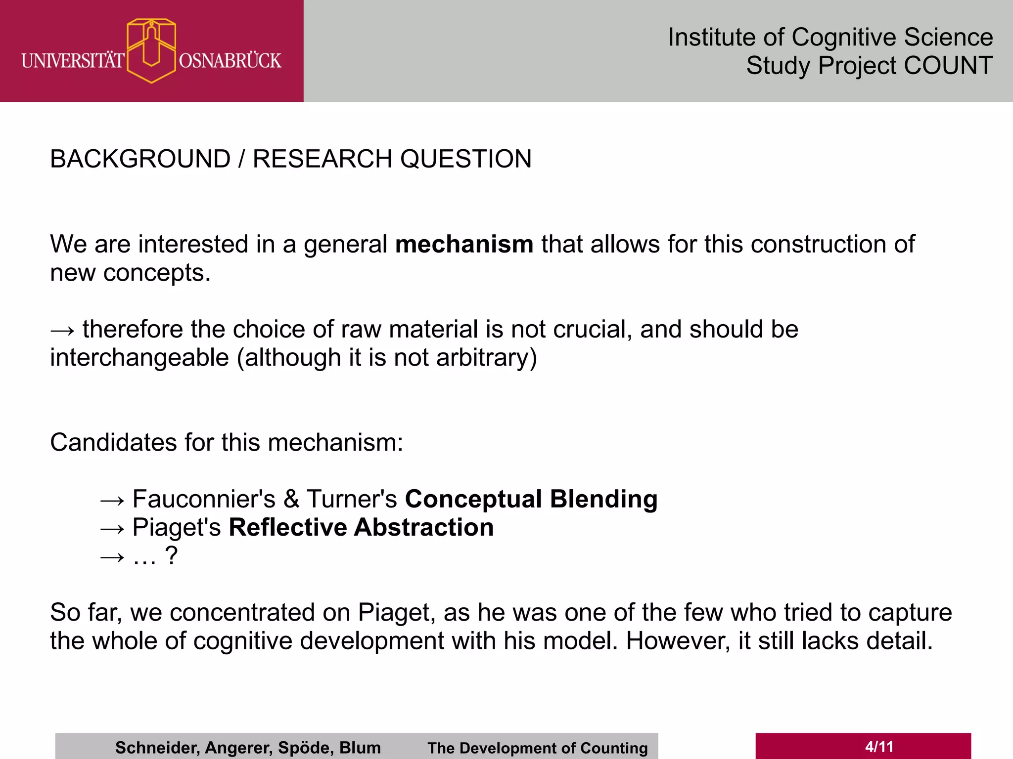 Institute of Cognitive Science
                                                                             Study Project COUNT


BACKGROUND / RESEARCH QUESTION


We are interested in a general mechanism that allows for this construction of
new concepts.

→ therefore the choice of raw material is not crucial, and should be
interchangeable (although it is not arbitrary)


Candidates for this mechanism:

    → Fauconnier's & Turner's Conceptual Blending
    → Piaget's Reflective Abstraction
    →…?

So far, we concentrated on Piaget, as he was one of the few who tried to capture
the whole of cognitive development with his model. However, it still lacks detail.



     Schneider, Angerer, Spöde, Blum   The Development of Counting                     4/11
 