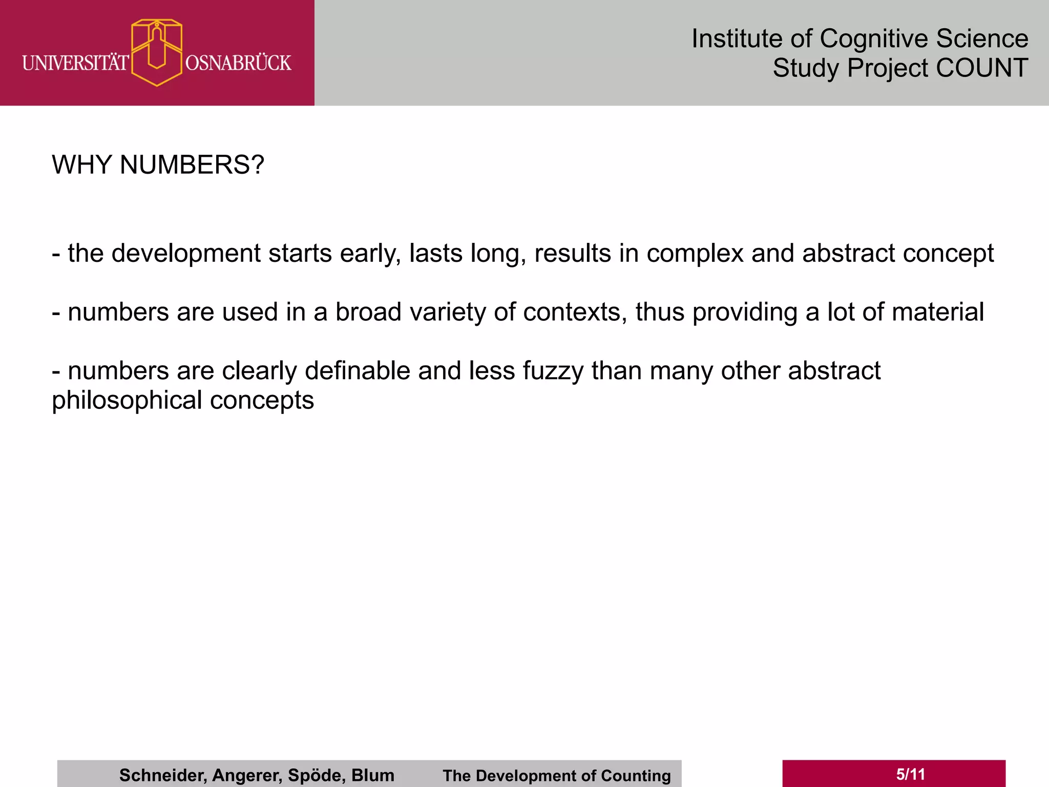 Institute of Cognitive Science
                                                                              Study Project COUNT


WHY NUMBERS?


- the development starts early, lasts long, results in complex and abstract concept

- numbers are used in a broad variety of contexts, thus providing a lot of material

- numbers are clearly definable and less fuzzy than many other abstract
philosophical concepts




      Schneider, Angerer, Spöde, Blum   The Development of Counting                     5/11
 