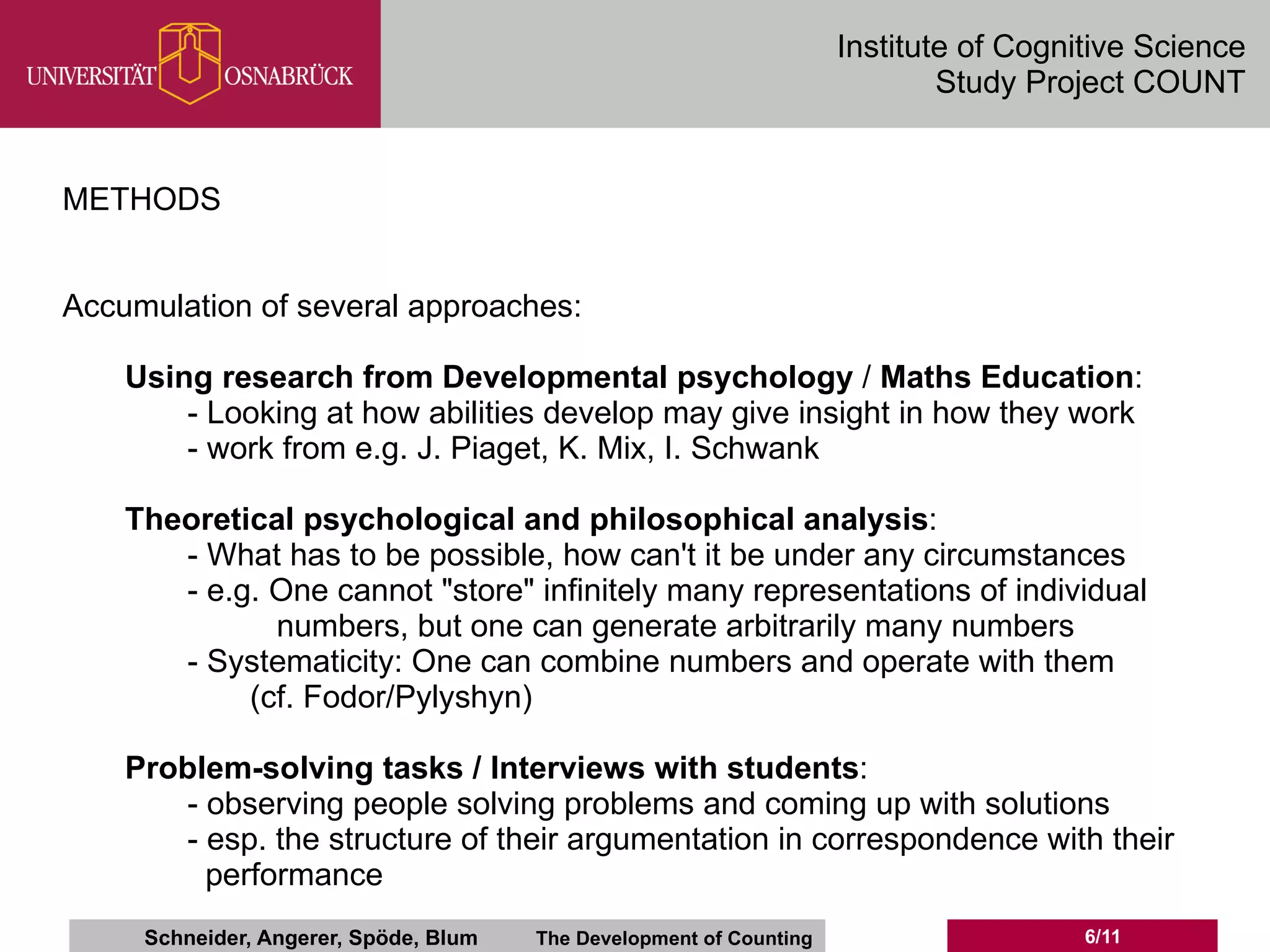 Institute of Cognitive Science
                                                                             Study Project COUNT


METHODS


Accumulation of several approaches:

    Using research from Developmental psychology / Maths Education:
        - Looking at how abilities develop may give insight in how they work
        - work from e.g. J. Piaget, K. Mix, I. Schwank

    Theoretical psychological and philosophical analysis:
       - What has to be possible, how can't it be under any circumstances
       - e.g. One cannot "store" infinitely many representations of individual
              numbers, but one can generate arbitrarily many numbers
       - Systematicity: One can combine numbers and operate with them
            (cf. Fodor/Pylyshyn)

    Problem-solving tasks / Interviews with students:
       - observing people solving problems and coming up with solutions
       - esp. the structure of their argumentation in correspondence with their
         performance
     Schneider, Angerer, Spöde, Blum   The Development of Counting                     6/11
 