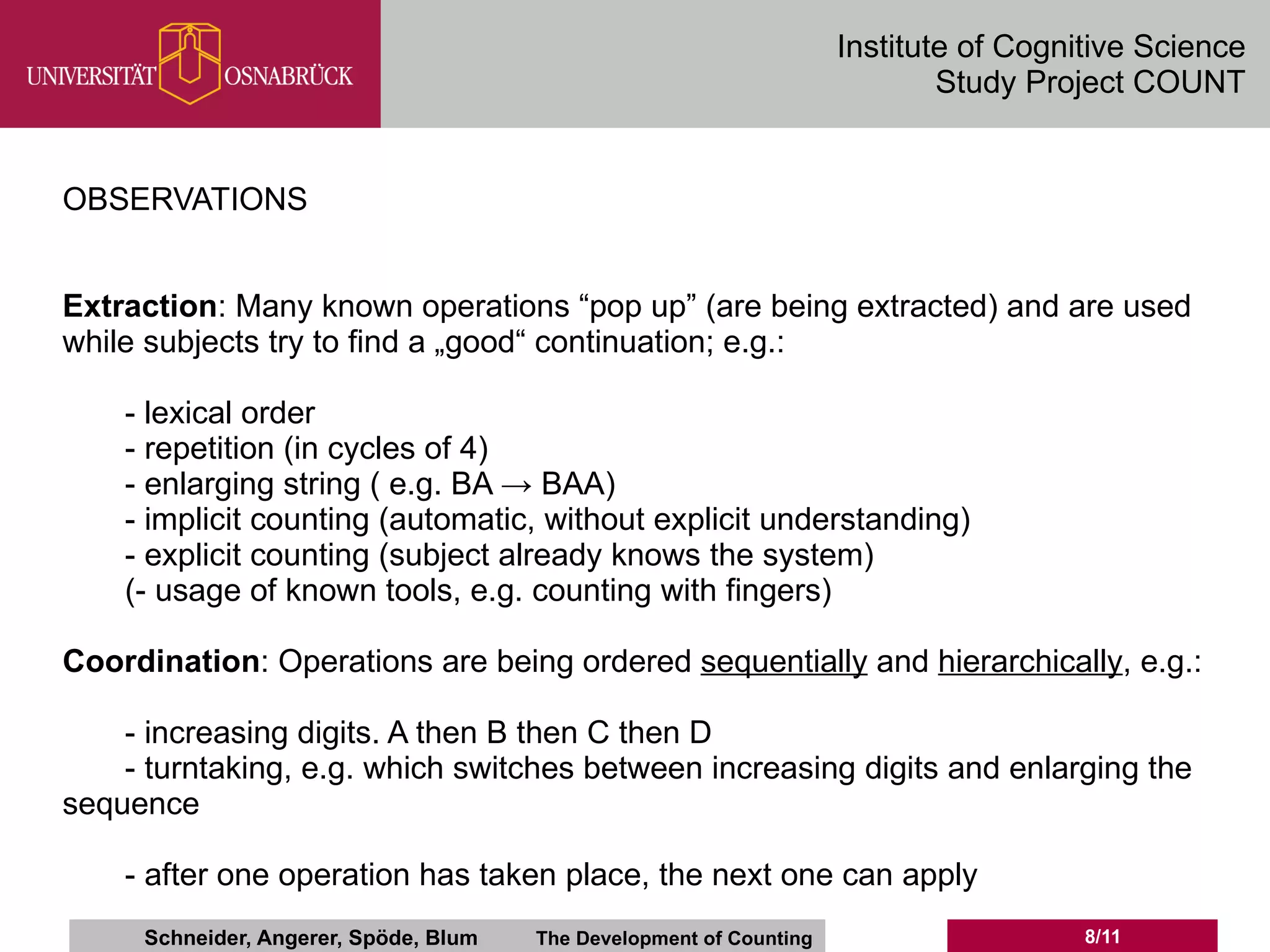 Institute of Cognitive Science
                                                                             Study Project COUNT


OBSERVATIONS


Extraction: Many known operations “pop up” (are being extracted) and are used
while subjects try to find a „good“ continuation; e.g.:

    - lexical order
    - repetition (in cycles of 4)
    - enlarging string ( e.g. BA → BAA)
    - implicit counting (automatic, without explicit understanding)
    - explicit counting (subject already knows the system)
    (- usage of known tools, e.g. counting with fingers)

Coordination: Operations are being ordered sequentially and hierarchically, e.g.:

    - increasing digits. A then B then C then D
    - turntaking, e.g. which switches between increasing digits and enlarging the
sequence

    - after one operation has taken place, the next one can apply
     Schneider, Angerer, Spöde, Blum   The Development of Counting                     8/11
 