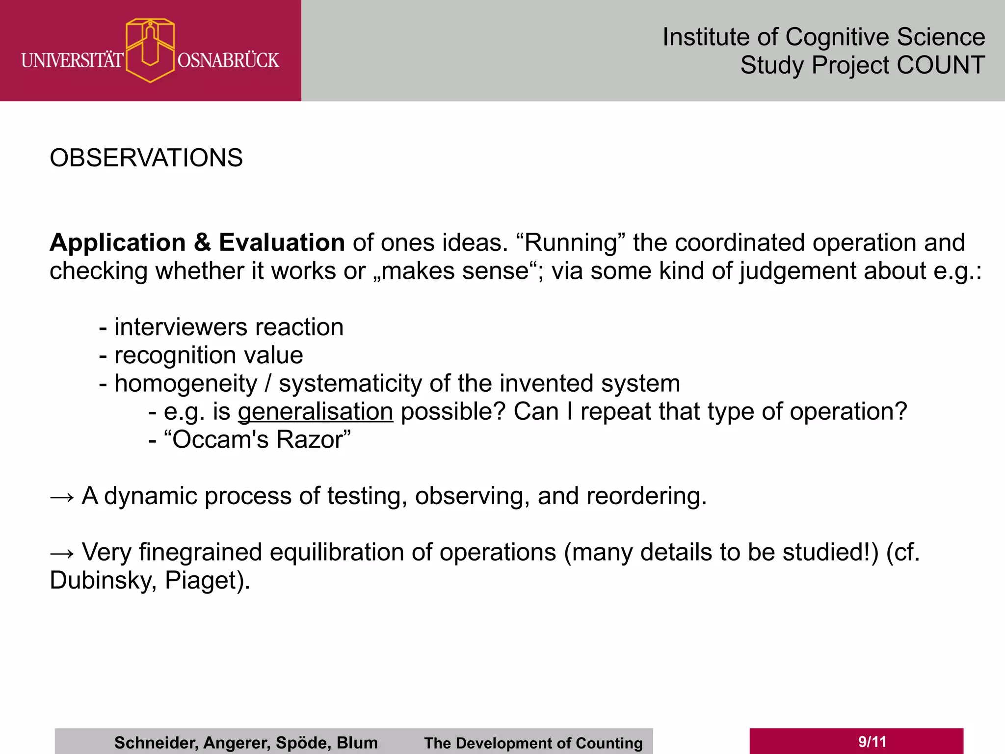 Institute of Cognitive Science
                                                                              Study Project COUNT


OBSERVATIONS


Application & Evaluation of ones ideas. “Running” the coordinated operation and
checking whether it works or „makes sense“; via some kind of judgement about e.g.:

    - interviewers reaction
    - recognition value
    - homogeneity / systematicity of the invented system
          - e.g. is generalisation possible? Can I repeat that type of operation?
          - “Occam's Razor”

→ A dynamic process of testing, observing, and reordering.

→ Very finegrained equilibration of operations (many details to be studied!) (cf.
Dubinsky, Piaget).




      Schneider, Angerer, Spöde, Blum   The Development of Counting                     9/11
 