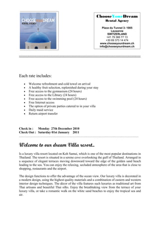 ChooseYourDream
                                                                                Rental Agency

                                                                             Place du Tunnel 3- 1005
                                                                                    Lausanne
                                                                                 SWITZERLAND
                                                                                +41 79 366 77 13
                                                                                +30 69 373 14 474
                                                                           www.chooseyourdream.ch
                                                                           info@chooseyourdream.ch


-----------------------------------------------------------------------------------------------------------------




Each rate includes:
    •    Welcome refreshment and cold towel on arrival
    •    A healthy fruit selection, replenished during your stay
    •    Free access to the gymnasium (24 hours)
    •    Free access to the Library (24 hours)
    •    Free access to the swimming pool (24 hours)
    •    Free Internet access
    •    The option of private parties catered to in your villa
    •    Daily maid service
    •    Return airport transfer



Check in :  Monday 27th December 2010
Check Out : Saturday 01st January 2011
…………………………………………………………………………………………………

Welcome to our dream Villa resort..
Is a luxury villa resort located on Koh Samui, which is one of the most popular destinations in
Thailand. The resort is situated in a serene cove overlooking the gulf of Thailand. Arranged in
a sequence of elegant terraces moving downward toward the edge of the golden sand beach
leading to the sea. You can enjoy the relaxing, secluded atmosphere of the area that is close to
shopping, restaurants and the airport.

The design functions to offer the advantage of the ocean view. Our luxury villa is decorated in
a modern design, using the highest quality materials and a combination of eastern and western
interior design techniques. The décor of the villa features such luxuries as traditional art from
Thai artisans and beautiful Thai silks. Enjoy the breathtaking view from the terrace of your
luxury villa, or take a romantic walk on the white sand beaches to enjoy the tropical sea and
air.
 