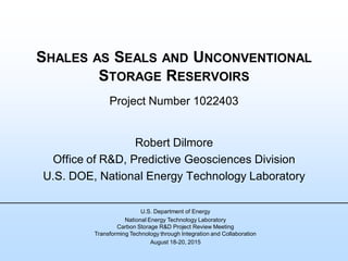 SHALES AS SEALS AND UNCONVENTIONAL
STORAGE RESERVOIRS
Project Number 1022403
Robert Dilmore
Office of R&D, Predictive Geosciences Division
U.S. DOE, National Energy Technology Laboratory
U.S. Department of Energy
National Energy Technology Laboratory
Carbon Storage R&D Project Review Meeting
Transforming Technology through Integration and Collaboration
August 18-20, 2015
 