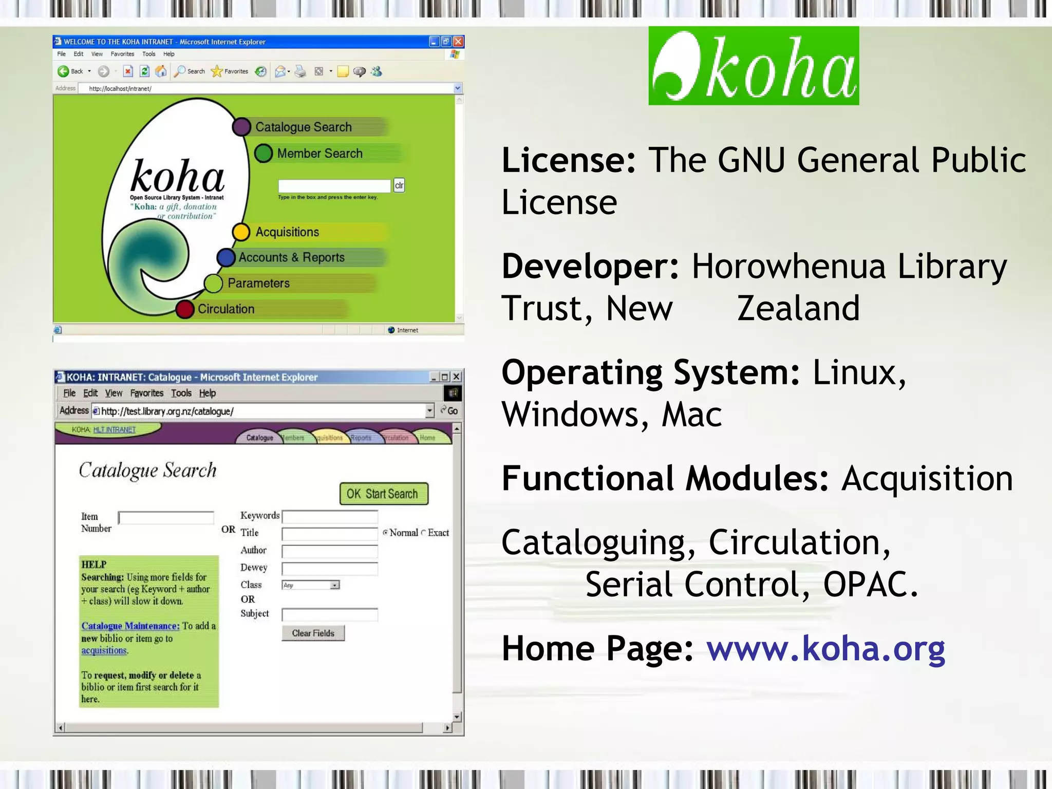 License:  The GNU General Public License Developer:  Horowhenua Library Trust, New  Zealand Operating System:  Linux, Windows, Mac Functional Modules:  Acquisition Cataloguing, Circulation,  Serial Control, OPAC. Home Page:  www.koha.org 