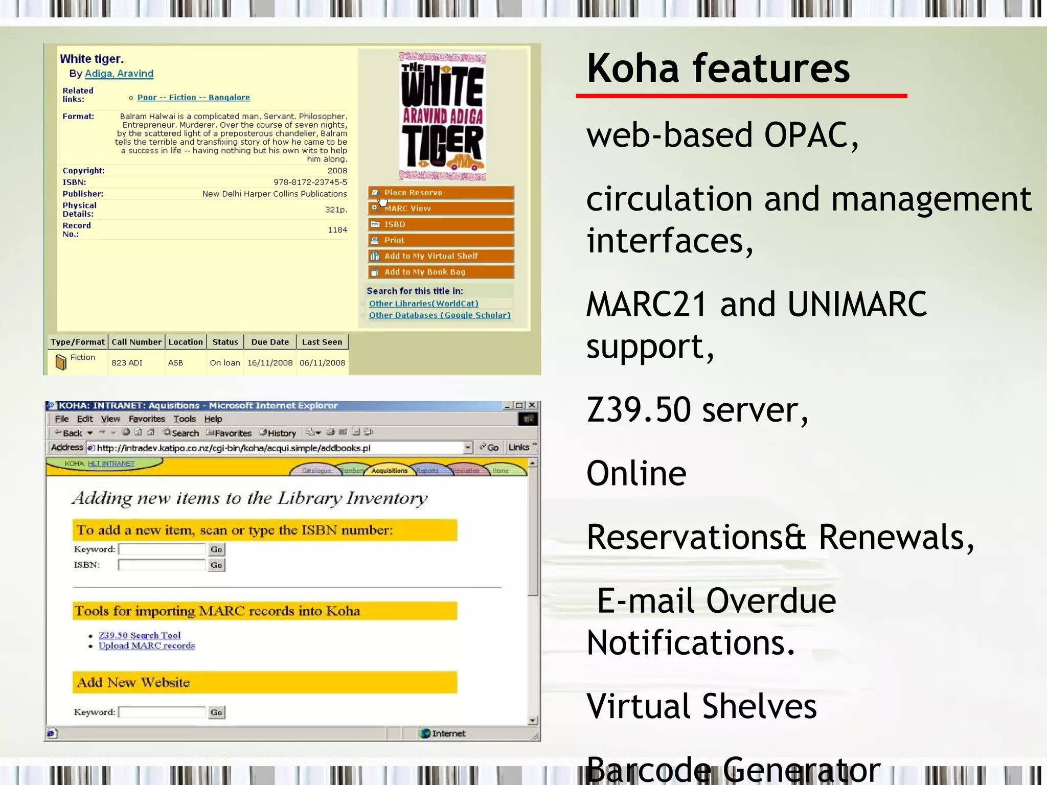 Koha features web-based OPAC,  circulation and management interfaces,  MARC21 and UNIMARC support,  Z39.50 server,  Online  Reservations& Renewals, E-mail Overdue Notifications.  Virtual Shelves Barcode Generator 