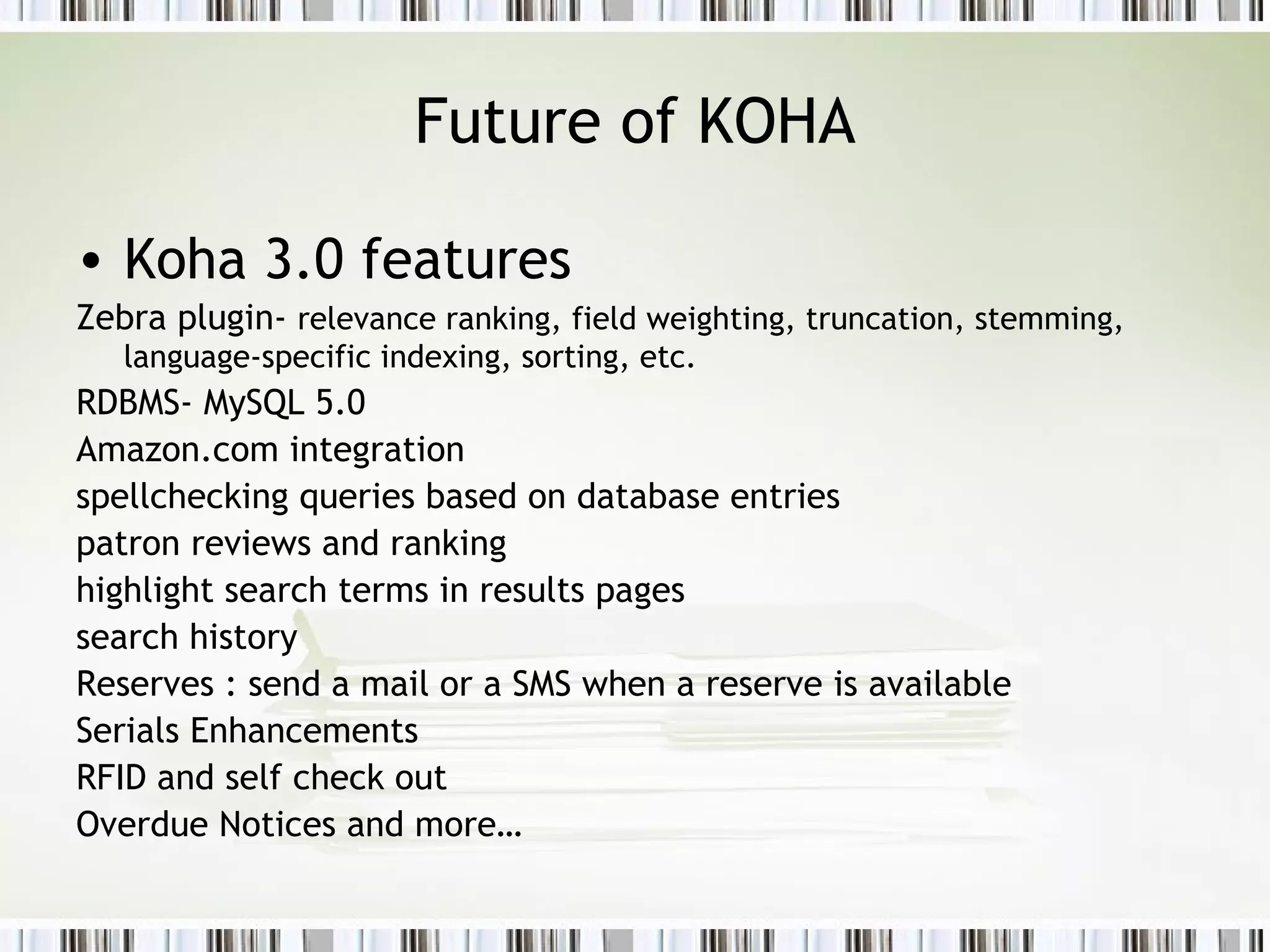 Future of KOHA Koha 3.0 features Zebra plugin-  relevance ranking, field weighting, truncation, stemming, language-specific indexing, sorting, etc.   RDBMS- MySQL 5.0 Amazon.com integration  spellchecking queries based on database entries  patron reviews and ranking  highlight search terms in results pages  search history Reserves : send a mail or a SMS when a reserve is available  Serials Enhancements  RFID and self check out Overdue Notices and more… 