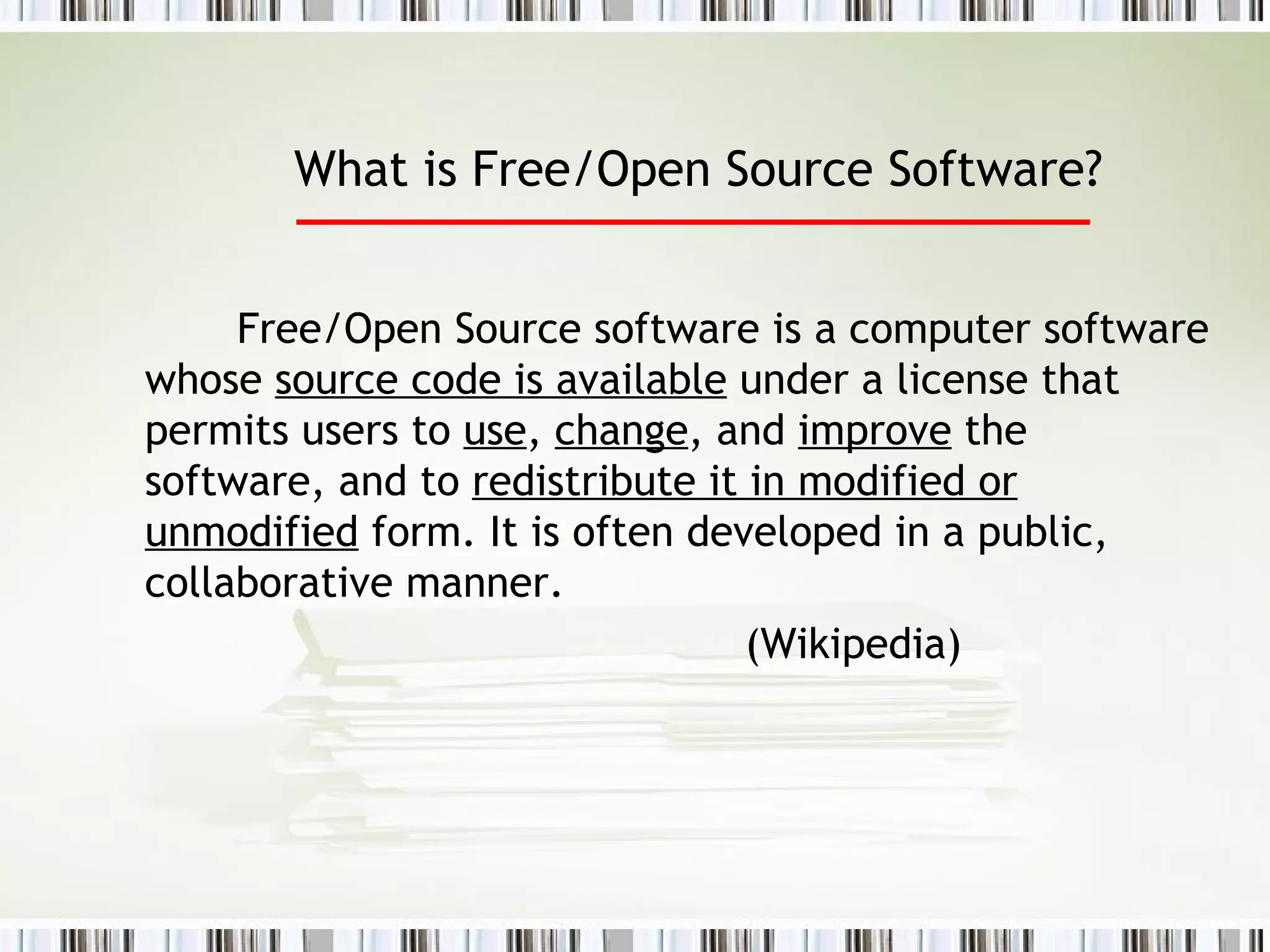 What is Free/Open Source Software?   Free/Open Source software is a computer software whose  source code is available  under a license that permits users to  use ,  change , and  improve  the software, and to  redistribute it in modified or unmodified  form. It is often developed in a public, collaborative manner.  (Wikipedia) 