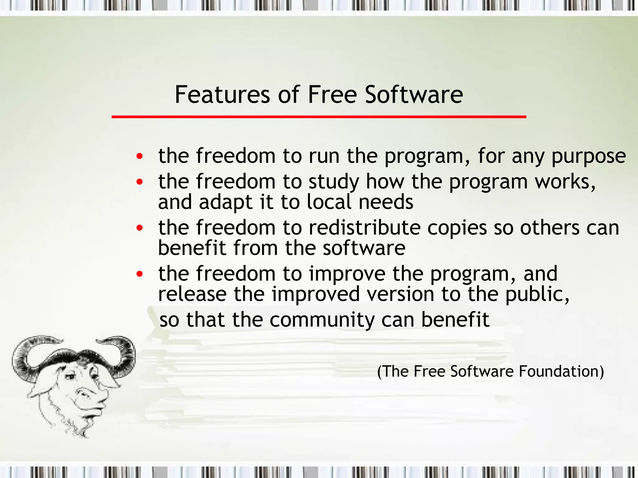 Features of Free Software the freedom to run the program, for any purpose the freedom to study how the program works, and adapt it to local needs the freedom to redistribute copies so others can benefit from the software the freedom to improve the program, and release the improved version to the public, so that the community can benefit (The Free Software Foundation) 